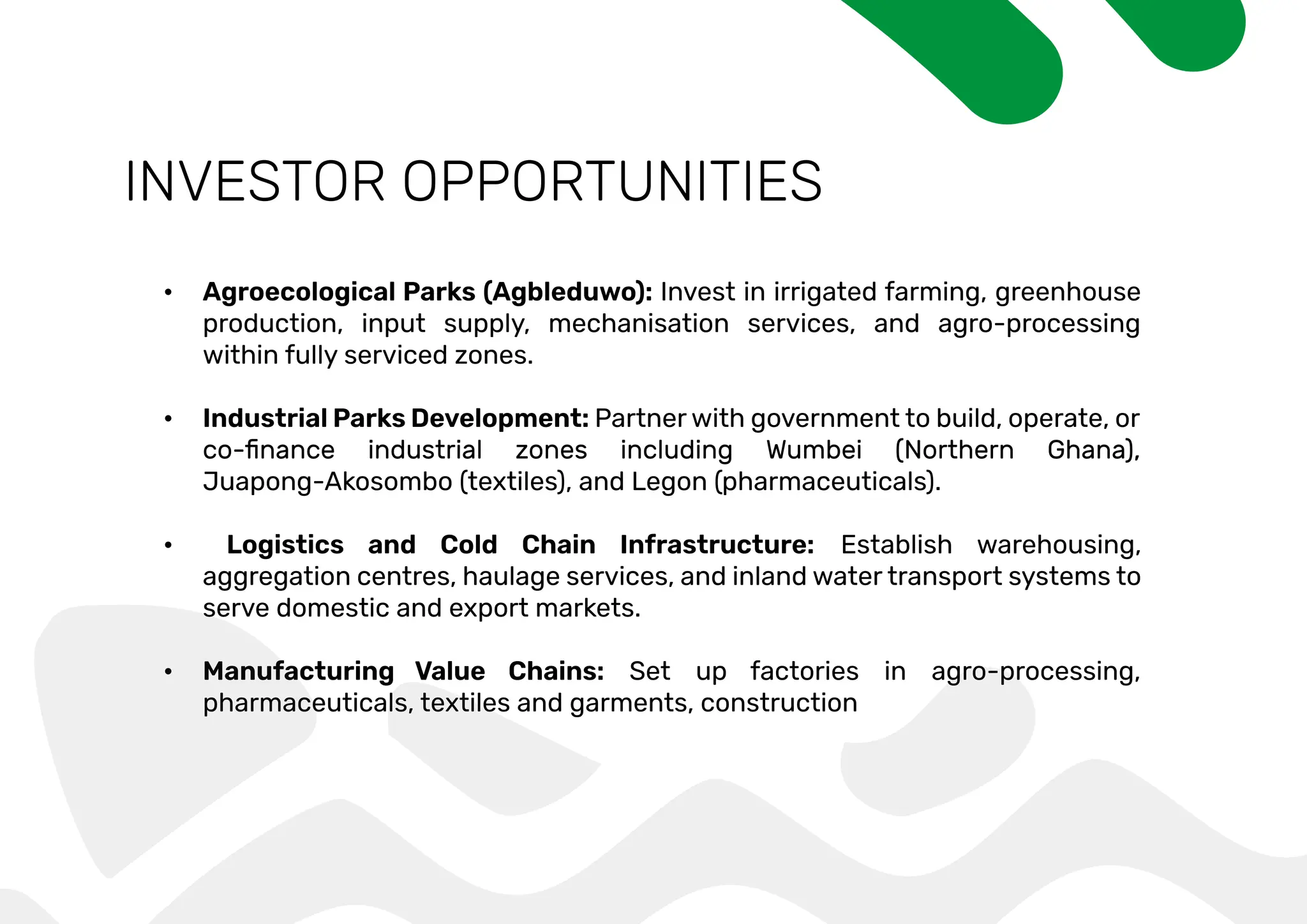 INVESTOR OPPORTUNITIES
• Agroecological Parks (Agbleduwo): Invest in irrigated farming, greenhouse
production, input supply, mechanisation services, and agro-processing
within fully serviced zones.
• Industrial Parks Development: Partner with government to build, operate, or
Juapong-Akosombo (textiles), and Legon (pharmaceuticals).
• Logistics and Cold Chain Infrastructure: Establish warehousing,
aggregation centres, haulage services, and inland water transport systems to
serve domestic and export markets.
• Manufacturing Value Chains: Set up factories in agro-processing,
pharmaceuticals, textiles and garments, construction
 