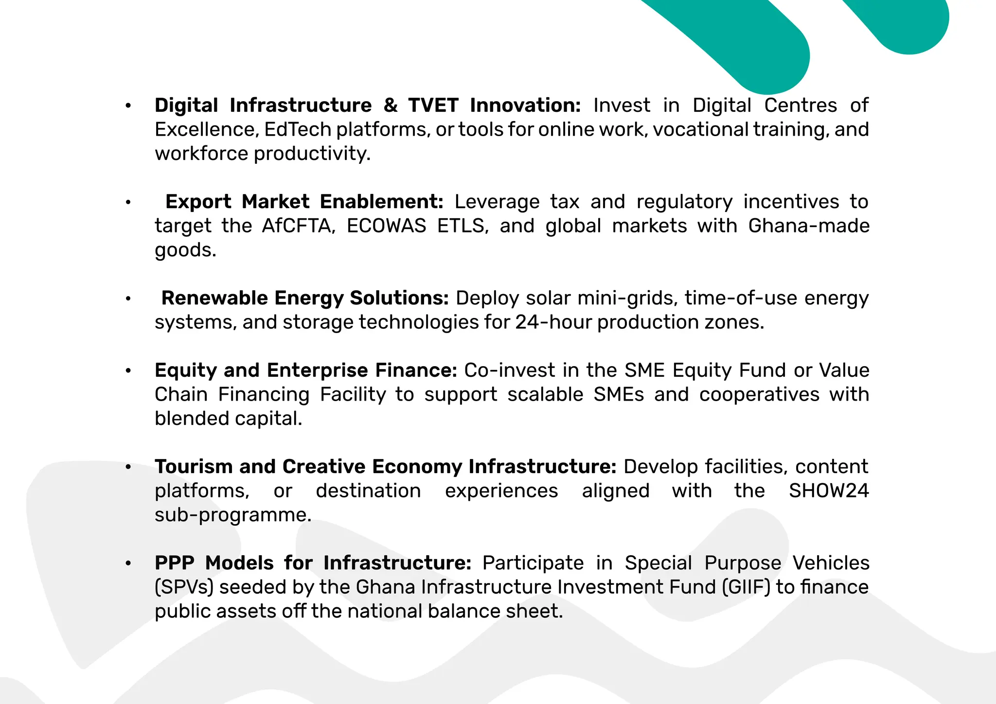 • Digital Infrastructure & TVET Innovation: Invest in Digital Centres of
Excellence, EdTech platforms, or tools for online work, vocational training, and
workforce productivity.
• Export Market Enablement: Leverage tax and regulatory incentives to
target the AfCFTA, ECOWAS ETLS, and global markets with Ghana-made
goods.
• Renewable Energy Solutions: Deploy solar mini-grids, time-of-use energy
systems, and storage technologies for 24-hour production zones.
• Co-invest in the SME Equity Fund or Value
Chain Financing Facility to support scalable SMEs and cooperatives with
blended capital.
• Tourism and Creative Economy Infrastructure: Develop facilities, content
platforms, or destination experiences aligned with the SHOW24
sub-programme.
• PPP Models for Infrastructure: Participate in Special Purpose Vehicles
 