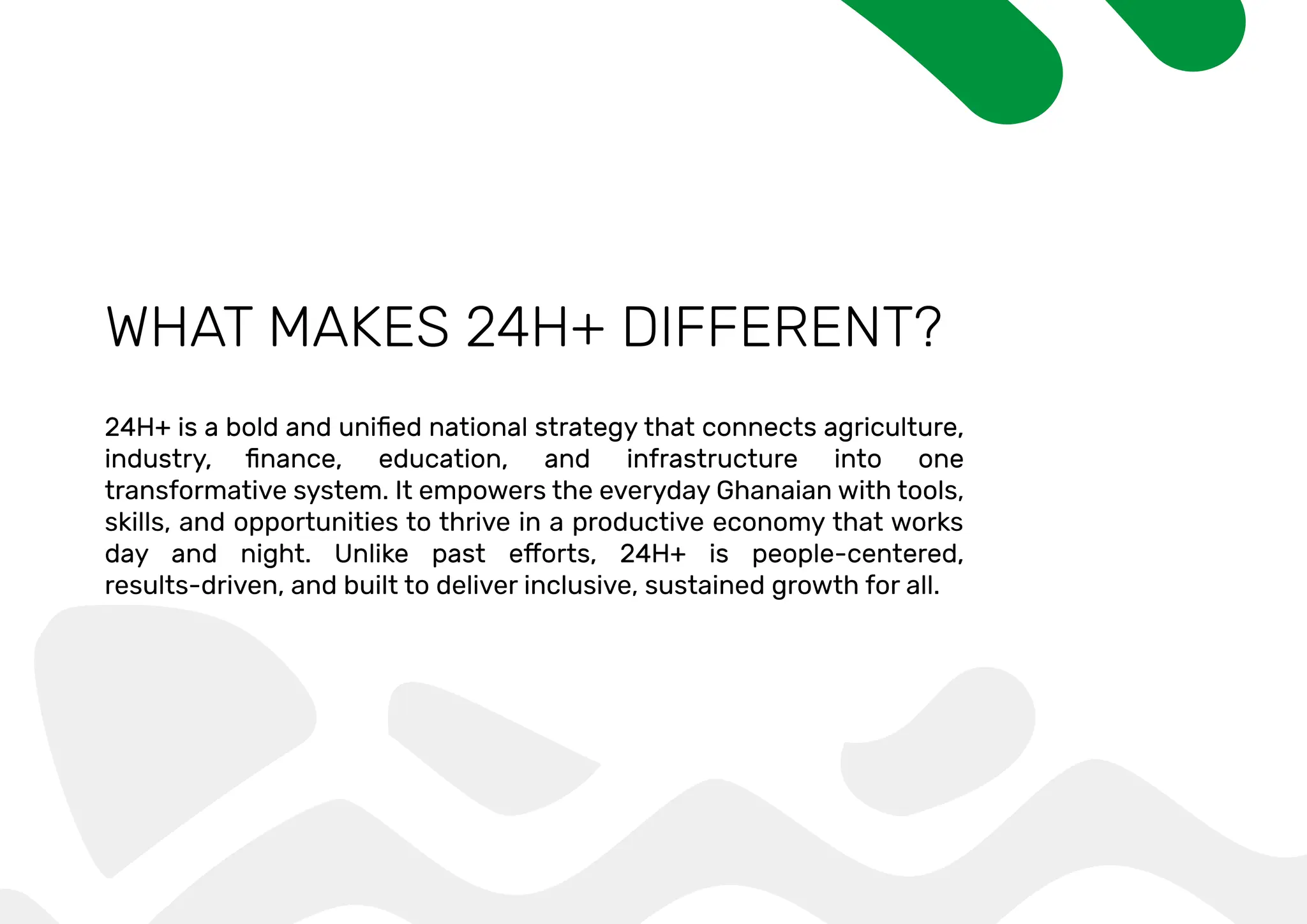 WHAT MAKES 24H+ DIFFERENT?
transformative system. It empowers the everyday Ghanaian with tools,
skills, and opportunities to thrive in a productive economy that works
results-driven, and built to deliver inclusive, sustained growth for all.
 