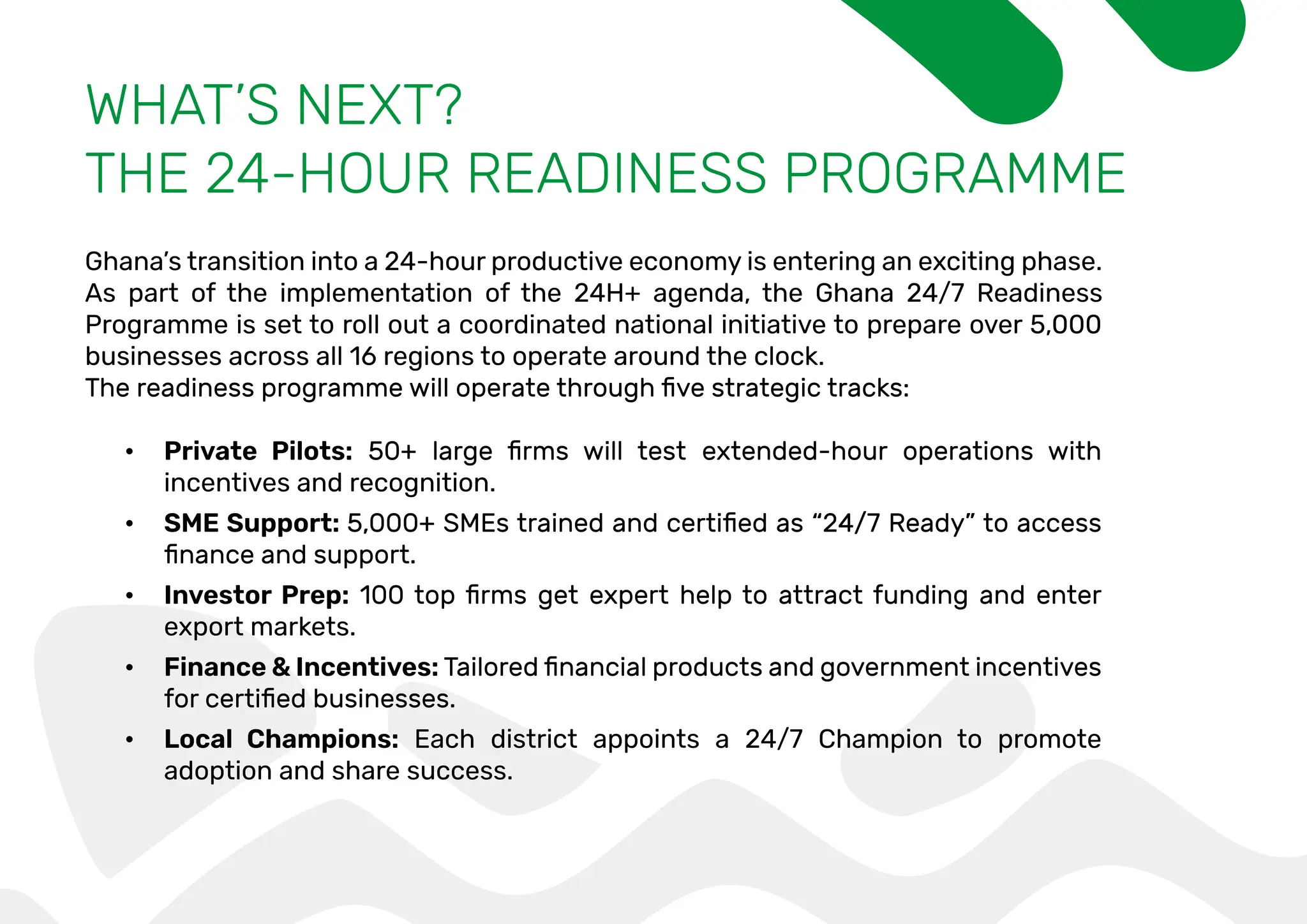 WHAT’S NEXT?
THE 24-HOUR READINESS PROGRAMME
Ghana’s transition into a 24-hour productive economy is entering an exciting phase.
As part of the implementation of the 24H+ agenda, the Ghana 24/7 Readiness
Programme is set to roll out a coordinated national initiative to prepare over 5,000
businesses across all 16 regions to operate around the clock.
• Private Pilots:
incentives and recognition.
• SME Support:
• Investor Prep:
export markets.
• Finance & Incentives:
• Local Champions: Each district appoints a 24/7 Champion to promote
adoption and share success.
 