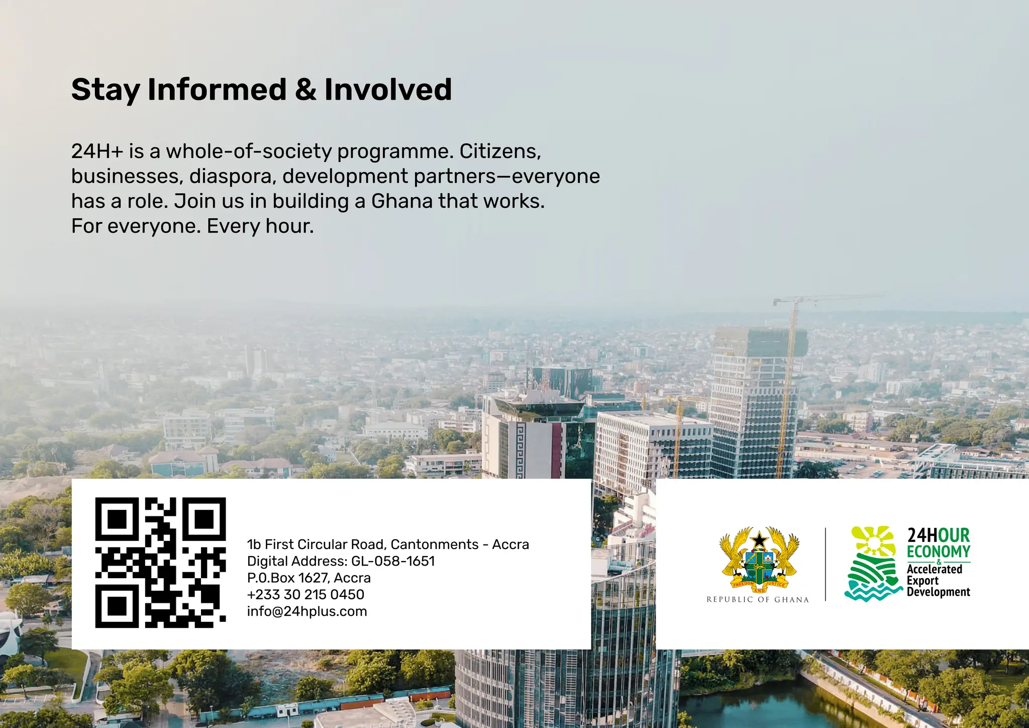 Stay Informed & Involved
24H+ is a whole-of-society programme. Citizens,
businesses, diaspora, development partners—everyone
has a role. Join us in building a Ghana that works.
For everyone. Every hour.
1b First Circular Road, Cantonments - Accra
Digital Address: GL-058-1651
P.0.Box 1627, Accra
+233 30 215 0450
info@24hplus.com
 