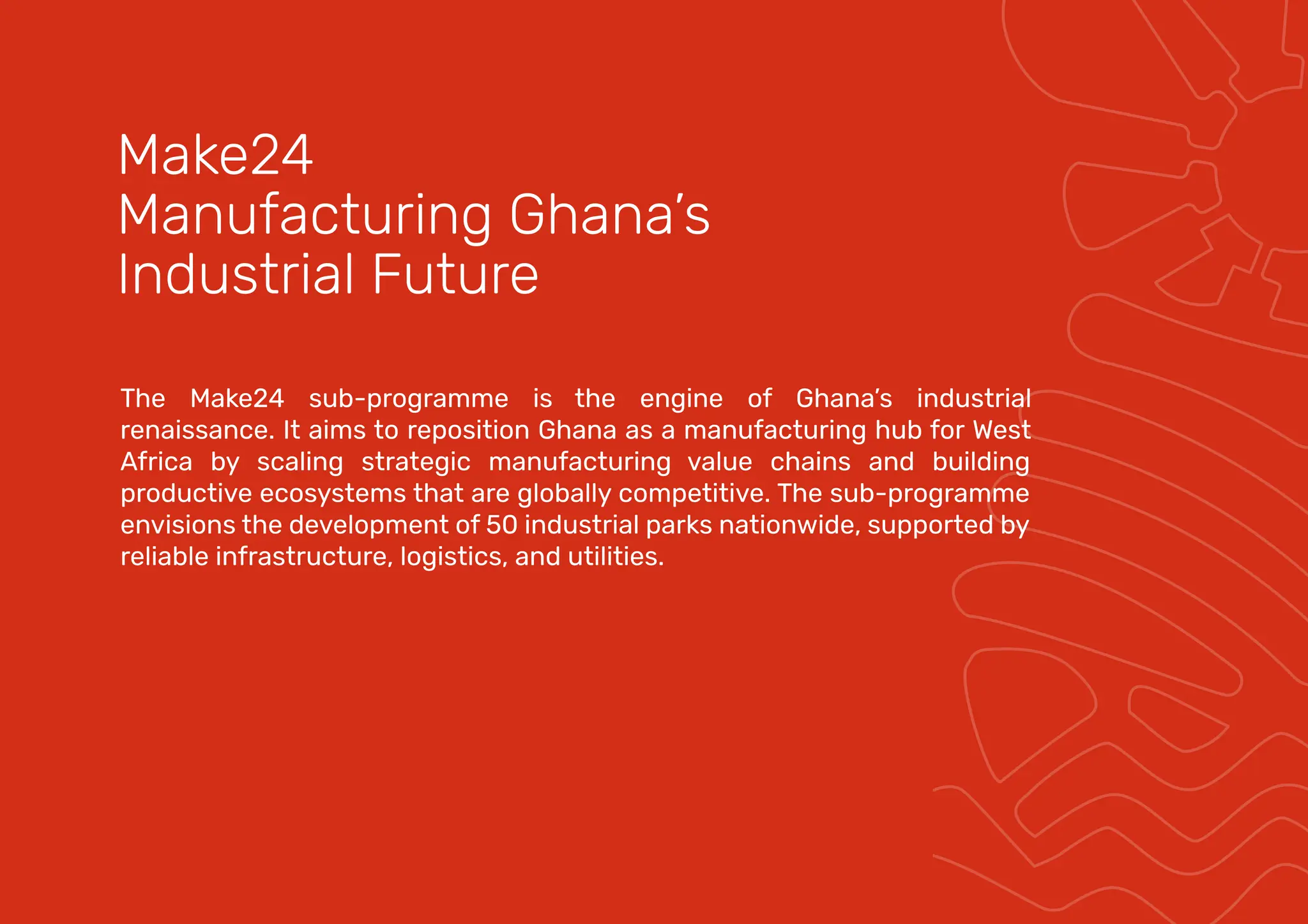 The Make24 sub-programme is the engine of Ghana’s industrial
renaissance. It aims to reposition Ghana as a manufacturing hub for West
Africa by scaling strategic manufacturing value chains and building
productive ecosystems that are globally competitive. The sub-programme
envisions the development of 50 industrial parks nationwide, supported by
reliable infrastructure, logistics, and utilities.
Make24
Manufacturing Ghana’s
Industrial Future
 