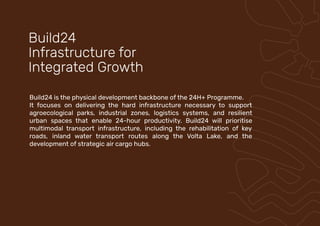 Build24 is the physical development backbone of the 24H+ Programme.
It focuses on delivering the hard infrastructure necessary to support
agroecological parks, industrial zones, logistics systems, and resilient
urban spaces that enable 24-hour productivity. Build24 will prioritise
multimodal transport infrastructure, including the rehabilitation of key
roads, inland water transport routes along the Volta Lake, and the
development of strategic air cargo hubs.
Build24
Infrastructure for
Integrated Growth
 