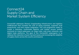 Connect24 addresses Ghana’s longstanding infrastructure and logistics
productivity, and limit market integration. This sub-programme seeks to
create a seamless, multimodal logistics and market access system
anchored on inland waterways, air cargo hubs, cold chain networks, and
digital trade platforms. The goal of the Connect24 subprogram is to
catalyse the reduction of post-harvest losses and increasing the reliability
of supply chains across the country and beyond.
Connect24
Supply Chain and
 