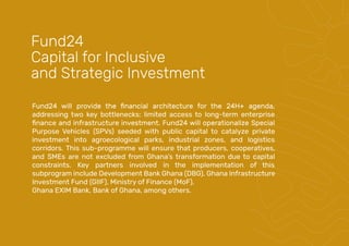 addressing two key bottlenecks: limited access to long-term enterprise
Purpose Vehicles (SPVs) seeded with public capital to catalyze private
investment into agroecological parks, industrial zones, and logistics
corridors. This sub-programme will ensure that producers, cooperatives,
and SMEs are not excluded from Ghana’s transformation due to capital
constraints. Key partners involved in the implementation of this
subprogram include Development Bank Ghana (DBG), Ghana Infrastructure
Investment Fund (GIIF), Ministry of Finance (MoF),
Ghana EXIM Bank, Bank of Ghana, among others.
Fund24
Capital for Inclusive
and Strategic Investment
 