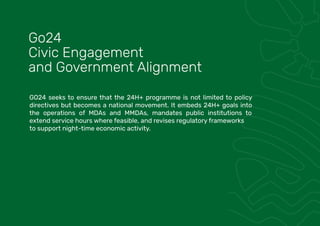 GO24 seeks to ensure that the 24H+ programme is not limited to policy
directives but becomes a national movement. It embeds 24H+ goals into
the operations of MDAs and MMDAs, mandates public institutions to
extend service hours where feasible, and revises regulatory frameworks
to support night-time economic activity.
Go24
Civic Engagement
and Government Alignment
 