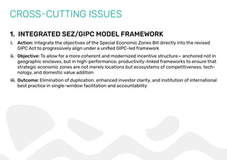 1. INTEGRATED SEZ/GIPC MODEL FRAMEWORK
CROSS-CUTTING ISSUES
i. Action: Integrate the objectives of the Special Economic Zones Bill directly into the revised
GIPC Act to progressively align under a uniﬁed GIPC-led framework
ii. Objective: To allow for a more coherent and modernized incentive structure— anchored not in
geographic enclaves, but in high-performance, productivity-linked frameworks to ensure that
strategic economic zones are not merely locations but ecosystems of competitiveness, tech-
nology, and domestic value addition
iii. Outcome: Elimination of duplication, enhanced investor clarity, and institution of international
best practice in single-window facilitation and accountability
 