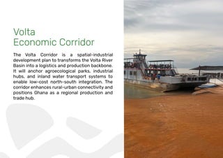 Volta
Economic Corridor
The Volta Corridor is a spatial-industrial
development plan to transforms the Volta River
Basin into a logistics and production backbone.
It will anchor agroecological parks, industrial
hubs, and inland water transport systems to
enable low-cost north-south integration. The
corridor enhances rural-urban connectivity and
positions Ghana as a regional production and
trade hub.
 