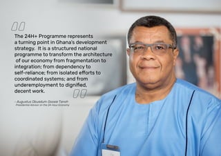 The 24H+ Programme represents
a turning point in Ghana’s development
strategy. It is a structured national
programme to transform the architecture
of our economy from fragmentation to
integration; from dependency to
coordinated systems; and from
decent work.
- Augustus Obuadum Goosie Tanoh
Presidential Advisor on the 24-Hour Economy
 
