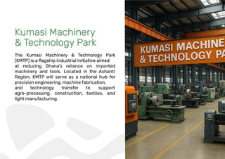 Kumasi Machinery
& Technology Park
The Kumasi Machinery & Technology Park
at reducing Ghana’s reliance on imported
machinery and tools. Located in the Ashanti
Region, KMTP will serve as a national hub for
precision engineering, machine fabrication,
and technology transfer to support
agro-processing, construction, textiles, and
light manufacturing.
 