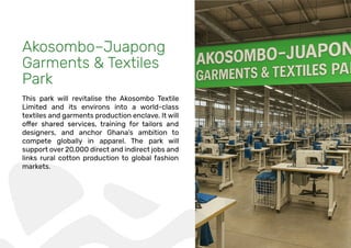 Akosombo–Juapong
Garments & Textiles
Park
This park will revitalise the Akosombo Textile
Limited and its environs into a world-class
textiles and garments production enclave. It will
designers, and anchor Ghana’s ambition to
compete globally in apparel. The park will
support over 20,000 direct and indirect jobs and
links rural cotton production to global fashion
markets.
 