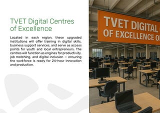 TVET Digital Centres
of Excellence
Located in each region, these upgraded
business support services, and serve as access
points for youth and local entrepreneurs. The
centres will function as engines for productivity,
job matching, and digital inclusion — ensuring
the workforce is ready for 24-hour innovation
and production.
 