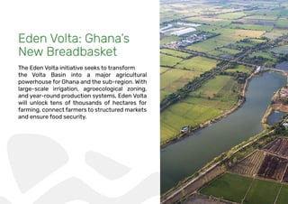 Eden Volta: Ghana’s
New Breadbasket
The Eden Volta initiative seeks to transform
the Volta Basin into a major agricultural
powerhouse for Ghana and the sub-region. With
large-scale irrigation, agroecological zoning,
and year-round production systems, Eden Volta
will unlock tens of thousands of hectares for
farming, connect farmers to structured markets
and ensure food security.
 