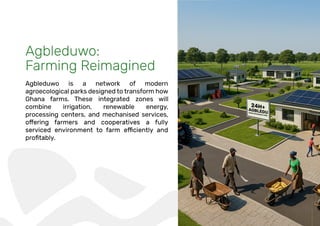 Agbleduwo:
Farming Reimagined
Agbleduwo is a network of modern
agroecological parks designed to transform how
Ghana farms. These integrated zones will
combine irrigation, renewable energy,
processing centers, and mechanised services,
 