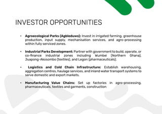 INVESTOR OPPORTUNITIES
• Agroecological Parks (Agbleduwo): Invest in irrigated farming, greenhouse
production, input supply, mechanisation services, and agro-processing
within fully serviced zones.
• Industrial Parks Development: Partner with government to build, operate, or
Juapong-Akosombo (textiles), and Legon (pharmaceuticals).
• Logistics and Cold Chain Infrastructure: Establish warehousing,
aggregation centres, haulage services, and inland water transport systems to
serve domestic and export markets.
• Manufacturing Value Chains: Set up factories in agro-processing,
pharmaceuticals, textiles and garments, construction
 