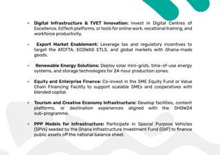 • Digital Infrastructure & TVET Innovation: Invest in Digital Centres of
Excellence, EdTech platforms, or tools for online work, vocational training, and
workforce productivity.
• Export Market Enablement: Leverage tax and regulatory incentives to
target the AfCFTA, ECOWAS ETLS, and global markets with Ghana-made
goods.
• Renewable Energy Solutions: Deploy solar mini-grids, time-of-use energy
systems, and storage technologies for 24-hour production zones.
• Co-invest in the SME Equity Fund or Value
Chain Financing Facility to support scalable SMEs and cooperatives with
blended capital.
• Tourism and Creative Economy Infrastructure: Develop facilities, content
platforms, or destination experiences aligned with the SHOW24
sub-programme.
• PPP Models for Infrastructure: Participate in Special Purpose Vehicles
 
