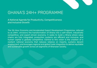 GHANA’S 24H+ PROGRAMME
A National Agenda for Productivity, Competitiveness
and Inclusive Growth
The 24-Hour Economy and Accelerated Export Development Programme, referred
to as 24H+, envisions the transformation of Ghana into a self-reliant, industrially
competitive, and export-driven economy. It seeks to build a Ghana where value
human capital is globally competitive. Central to this vision is the creation of a
resilient national economy that reduces reliance on imports, sustains decent
employment, and leverages regional and global trade integration to deliver equitable
and sustainable growth across all segments of Ghanaian society.
 