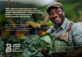 24H+ adopts an integrated value chain
approach to enhance expanded production,
sectors, and the development of
human capital for job creation.
The Programme will be producer
focused, and supported with
funding from the private sector and
1b First Circular Road, Cantonments - Accra
Digital Address: GL-058-1651
P.0.Box 1627, Accra
+233 30 215 0450
info@24hplus.com
 