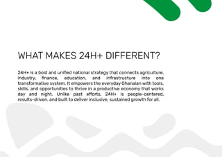 WHAT MAKES 24H+ DIFFERENT?
transformative system. It empowers the everyday Ghanaian with tools,
skills, and opportunities to thrive in a productive economy that works
results-driven, and built to deliver inclusive, sustained growth for all.
 