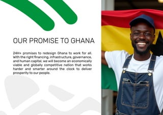 OUR PROMISE TO GHANA
24H+ promises to redesign Ghana to work for all.
and human capital, we will become an economically
viable and globally competitive nation that works
harder and smarter around the clock to deliver
prosperity to our people.
 