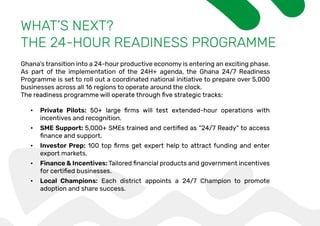 WHAT’S NEXT?
THE 24-HOUR READINESS PROGRAMME
Ghana’s transition into a 24-hour productive economy is entering an exciting phase.
As part of the implementation of the 24H+ agenda, the Ghana 24/7 Readiness
Programme is set to roll out a coordinated national initiative to prepare over 5,000
businesses across all 16 regions to operate around the clock.
• Private Pilots:
incentives and recognition.
• SME Support:
• Investor Prep:
export markets.
• Finance & Incentives:
• Local Champions: Each district appoints a 24/7 Champion to promote
adoption and share success.
 