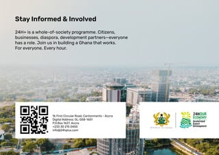 Stay Informed & Involved
24H+ is a whole-of-society programme. Citizens,
businesses, diaspora, development partners—everyone
has a role. Join us in building a Ghana that works.
For everyone. Every hour.
1b First Circular Road, Cantonments - Accra
Digital Address: GL-058-1651
P.0.Box 1627, Accra
+233 30 215 0450
info@24hplus.com
 