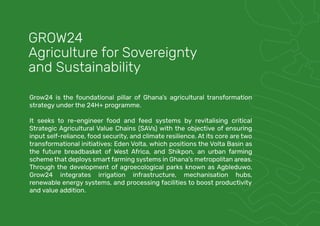 Grow24 is the foundational pillar of Ghana’s agricultural transformation
strategy under the 24H+ programme.
It seeks to re-engineer food and feed systems by revitalising critical
Strategic Agricultural Value Chains (SAVs) with the objective of ensuring
input self-reliance, food security, and climate resilience. At its core are two
transformational initiatives: Eden Volta, which positions the Volta Basin as
the future breadbasket of West Africa, and Shikpon, an urban farming
scheme that deploys smart farming systems in Ghana’s metropolitan areas.
Through the development of agroecological parks known as Agbleduwo,
Grow24 integrates irrigation infrastructure, mechanisation hubs,
renewable energy systems, and processing facilities to boost productivity
and value addition.
GROW24
Agriculture for Sovereignty
and Sustainability
 