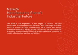 The Make24 sub-programme is the engine of Ghana’s industrial
renaissance. It aims to reposition Ghana as a manufacturing hub for West
Africa by scaling strategic manufacturing value chains and building
productive ecosystems that are globally competitive. The sub-programme
envisions the development of 50 industrial parks nationwide, supported by
reliable infrastructure, logistics, and utilities.
Make24
Manufacturing Ghana’s
Industrial Future
 