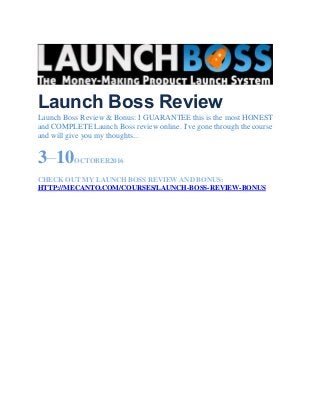 Launch Boss Review
Launch Boss Review & Bonus: I GUARANTEE this is the most HONEST
and COMPLETE Launch Boss review online. I've gone through the course
and will give you my thoughts...
3–10OCTOBER2016
CHECK OUT MY LAUNCH BOSS REVIEW AND BONUS:
HTTP://MECANTO.COM/COURSES/LAUNCH-BOSS-REVIEW-BONUS
 
