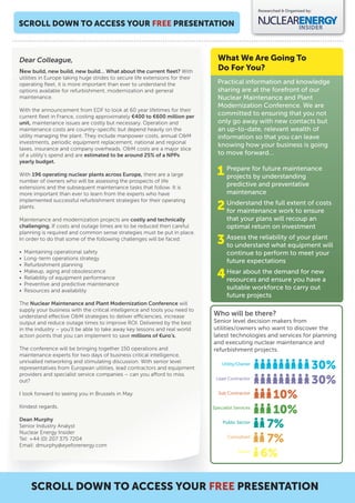 Researched & Organised by:


SCROLL DOWN TO ACCESS YOUR FREE PRESENTATION



Dear Colleague,                                                                 What We Are Going To
New build, new build, new build… What about the current ﬂeet? With              Do For You?
utilities in Europe taking huge strides to secure life extensions for their
operating ﬂeet, it is more important than ever to understand the                Practical information and knowledge
options available for refurbishment, modernization and general                  sharing are at the forefront of our
maintenance.                                                                    Nuclear Maintenance and Plant
                                                                                Modernization Conference. We are
With the announcement from EDF to look at 60 year lifetimes for their
current ﬂeet in France, costing approximately €400 to €600 million per
                                                                                committed to ensuring that you not
unit, maintenance issues are costly but necessary. Operation and                only go away with new contacts but
maintenance costs are country-speciﬁc but depend heavily on the                 an up-to-date, relevant wealth of
utility managing the plant. They include manpower costs, annual O&M             information so that you can leave
investments, periodic equipment replacement, national and regional
                                                                                knowing how your business is going
taxes, insurance and company overheads. O&M costs are a major slice
of a utility’s spend and are estimated to be around 25% of a NPPs               to move forward…
yearly budget.

With 196 operating nuclear plants across Europe, there are a large              1 Prepare for understanding
                                                                                  projects by
                                                                                              future maintenance
number of owners who will be assessing the prospects of life
extensions and the subsequent maintenance tasks that follow. It is
                                                                                     predictive and preventative
more important than ever to learn from the experts who have                          maintenance
implemented successful refurbishment strategies for their operating
plants.                                                                         2 for maintenancefull extentensure
                                                                                  Understand the
                                                                                                  work to
                                                                                                             of costs

Maintenance and modernization projects are costly and technically                    that your plans will recoup an
challenging. If costs and outage times are to be reduced then careful                optimal return on investment
planning is required and common sense strategies must be put in place.
In order to do that some of the following challenges will be faced:
                                                                                3 Assess the reliability equipment will
                                                                                  to understand what
                                                                                                         of your plant

•   Maintaining operational safety                                                   continue to perform to meet your
•   Long-term operations strategy
                                                                                     future expectations
•   Refurbishment planning
•
•
    Makeup, aging and obsolescence
    Reliability of equipment performance                                        4 Hear about theensure you have a
                                                                                  resources and
                                                                                                 demand for new
•   Preventive and predictive maintenance
•   Resources and availability
                                                                                     suitable workforce to carry out
                                                                                     future projects
The Nuclear Maintenance and Plant Modernization Conference will
supply your business with the critical intelligence and tools you need to
understand e ective O&M strategies to deliver e ciencies, increase            Who will be there?
output and reduce outage times to improve ROI. Delivered by the best          Senior level decision makers from
in the industry – you’ll be able to take away key lessons and real world      utilities/owners who want to discover the
action points that you can implement to save millions of €uro’s.              latest technologies and services for planning
                                                                              and executing nuclear maintenance and
The conference will be bringing together 150 operations and                   refurbishment projects.
maintenance experts for two days of business critical intelligence,
unrivalled networking and stimulating discussion. With senior level
representatives from European utilities, lead contractors and equipment
                                                                                  Utility/Owner
                                                                                                                             30%
providers and specialist service companies – can you a ord to miss
out?                                                                           Lead Contractor
                                                                                                                             30%
I look forward to seeing you in Brussels in May.                                Sub Contractor
                                                                                                       10%
Kindest regards,                                                              Specialist Services
                                                                                                       10%
Dean Murphy
Senior Industry Analyst
                                                                                   Public Sector
                                                                                                      7%
Nuclear Energy Insider
Tel: +44 (0) 207 375 7204
Email: dmurphy@eyeforenergy.com
                                                                                     Consultant
                                                                                                      7%
                                                                                          Other
                                                                                                     6%

      SCROLL DOWN TO ACCESS YOUR FREE PRESENTATION
 