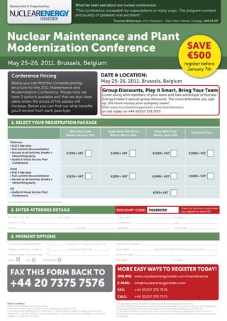 Researched & Organised by:                                             What has been said about our nuclear conferences...
                                                                         “This conference exceeded my expectations in many ways. The program content
                                                                         and quality of speakers was excellent.”
                                                                                                                 Thomas Williamson, Vice President - New Plant Market Strategy, AREVA NP




Nuclear Maintenance and Plant
Modernization Conference      SAVE
                                                                                                                                                                                               €500
May 25-26, 2011. Brussels, Belgium                                                                                                                                                          register before
                                                                                                                                                                                              January 7th
    Conference Pricing                                                                              DATE & LOCATION:
    Below you can ﬁnd the complete pricing                                                          May 25-26, 2011. Brussels, Belgium
    structure for the 2011 Maintenance and
    Modernization Conference. Please note we                                                         Group Discounts, Play it Smart, Bring Your Team
                                                                                                     Come along with members of your team and take advantage of Nuclear
    have 3 options available and that we also have
                                                                                                     Energy Insider’s special group discounts. The more attendees you sign
    dates when the prices of the passes will                                                         up, the more money your company saves!
    increase. Below you can ﬁnd out what beneﬁts                                                     Visit www.nuclearenergyinsider.com/maintenance
    you’ll receive from each pass type.                                                              or call today on +44 (0)207 375 7575


    1. SELECT YOUR REGISTRATION PACKAGE

                                                                 New Year Saver                              Super Early Bird Price                         Early Bird Price                        Standard Price
                                                               Before January 15th                            Before March 18th                            Before April 15th

  Platinum
  • Full 2 day pass
  • Full summit documentation
  • Access to all lunches, breaks +                            €1395+ VAT                                     €1495+ VAT                                  €1695+ VAT                             €1895+ VAT
    networking party
  • Audio & Visual Access Post
    Conference

  Gold
  • Full 2 day pass
  • Full summit documentation                                  €1195+ VAT                                     €1295+ VAT                                 €1495+ VAT                              €1695+ VAT
  • Access to all lunches, breaks +
    networking party

  CD
  • Audio & Visual Access Post                                                                                                                            €395+ VAT
    Conference

*NB: FULL PAYMENT MUST BE RECEIVED BEFORE THE EVENT


                                                                                                                                                                                         Enter the discount code when
   2. ENTER ATTENDEE DETAILS                                                                                       DISCOUNT CODE: PREBRO50                                               you register to save €50

Mr / Mrs / Ms / Dr: _________________ First name: ______________________________ Last name: _________________________ Company:______________________

Position / Title: ____________________________________________________________Telephone: ___________________________ Fax: _________________________

E-mail: ______________________________________ Country: ____________________ Address: _____________________________ Postcode: ____________________


   3. PAYMENT OPTIONS
I enclose a cheque/draft for:              €____________ (payable to FC Business Intelligence Ltd)                Credit card number: __________________________________________________

Please invoice my company:                 € ____________ Purchase Order No.: __________                          Expiry date: _______________ Security Number (last three digits on back) ________

Please charge my credit card:              € _______________________________________                              Name on card: ______________________________________________________

Amex                 Visa             Mastercard                                                                  Signature:_____________________________ Country:______________________


                                                                                                                    MORE EASY WAYS TO REGISTER TODAY!
   FAX THIS FORM BACK TO                                                                                            ONLINE: www.nuclearenergyinsider.com/maintenance

   +44 20 7375 7576                                                                                                 E-MAIL:
                                                                                                                    FAX:
                                                                                                                                      info@nuclearenergyinsider.com
                                                                                                                                      +44 (0)207 375 7576
                                                                                                                    CALL:             +44 (0)207 375 7575
Terms & Conditions                                                                                                 The organizers reserve the right to make changes to the program without notice.
Places are transferable without any charge.                                                                        All prices displayed are exclusive of vat unless otherwise stated but, vat will be charged, where applicable,
Cancellations before April 25, 2011 incur an administrative charge of 25%.                                         at the prevailing rate on the invoice date and the relevant details will appear on the invoice.
If you cancel your registration on or after April 25, 2011 we will be obliged to charge you the full fee.          FC Business Intelligence Limited takes every care to ensure that prices quoted are correct at time of
Please note - you must notify FC Business Intelligence Limited in writing of a cancellation, or we will be         publishing however, bookings will only be accepted if there is no material error in the price advertised on
obliged to charge you the full fee.                                                                                the website.
 