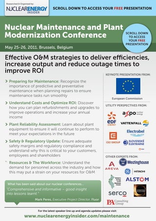 Researched & Organised by:

                                          SCROLL DOWN TO ACCESS YOUR FREE PRESENTATION




Nuclear Maintenance and Plant
Modernization Conference                                                                          SCROLL DOWN
                                                                                                    TO ACCESS
                                                                                                    YOUR FREE
                                                                                                  PRESENTATION
May 25-26, 2011. Brussels, Belgium

E ective O&M strategies to deliver e ciencies,
increase output and reduce outage times to
improve ROI                     KEYNOTE PRESENTATION FROM:

  Preparing for Maintenance: Recognize the
  importance of predictive and preventative
  maintenance when planning repairs to ensure
  maintenance tasks run smoothly
                                                                                          European Commission
  Understand Costs and Optimize ROI: Discover
                                                                                     UTILITY PERSPECTIVES FROM:
  how you can plan refurbishments and upgrades to
  improve operations and increase your annual
  income
  Plant Reliability Assessment: Learn about plant
  equipment to ensure it will continue to perform to
  meet your expectations in the future
  Safety & Regulatory Update: Ensure adequate
  safety margins and regulatory compliance and
  understand why this is critical to your customers,
  employees and shareholders                                                         OTHER EXPERTS FROM:

  Resources & The Workforce: Understand the
  demand for personnel across the industry and how
  this may put a strain on your resources for O&M

 What has been said about our nuclear conferences...
"Comprehensive and informative – good insight
into lessons learnt.”
                             Mark Peres, Executive Project Director, Fluor


                               For the latest speaker line up and agenda updates please visit:

                www.nuclearenergyinsider.com/maintenance
 
