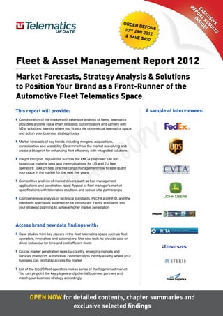RE
                                                                                                         Ex oRT Sid
                                                                                                           P in
                                                                                                            cl R E!
                                                                                                              uS ES
                                                                                                                iv ul
                                                                           Order
                                                                                    befOr




                                                                                                                  E TS
                                                                           20 th Ja        e
                                                                                    n 2012
                                                                           & save
                                                                                     $400




Fleet & Asset Management Report 2012
Market Forecasts, Strategy Analysis & Solutions
to Position Your Brand as a Front-Runner of the
Automotive Fleet Telematics Space
This report will provide:                                                             A sample of interviewees:




                                                                                     Y
 Corroboration of the market with extensive analysis of fleets, telematics




                                                                                   P
  providers and the value chain including top innovators and carriers with
  M2M solutions: Identify where you fit into the commercial telematics space




                                                                                 O
  and action your business strategy today




                                                      C
 Market forecasts of key trends including mergers, acquisitions,




                                                    T
  consolidation and scalability: Determine how the market is evolving and




                                                   F
  create a blueprint for enhancing fleet efficiency with integrated solutions




                                                 A
 Insight into govt. regulations such as the FMCA proposed rule and




                                     R
  hazardous material laws and the implications for US and EU fleet
  operators: Take on best practise cargo management now to safe-guard




                                   D
  your place in the market for the next five years

 Competitive analysis of market drivers such as fuel management
  applications and penetration rates: Appeal to fleet manager’s market
  specifications with telematics solutions and secure vital partnerships

 Comprehensive analysis of technical standards, PLCF4 and RFID, and the
  standards specialists ascertain to be introduced: Factor standards into
  your strategic planning to achieve higher market penetration




Access brand new data findings with:
 Case studies from key players in the fleet telematics space such as fleet
  operators, innovators and automakers: Use new tech. to provide data on
  driver behaviour for time and cost efficient fleets

 Crucial market penetration rates by country, emerging markets and
  verticals (transport, automotive, commercial) to identify exactly where your
  business can profitably access the market

 List of the top 20 fleet operators makes sense of the fragmented market:
  You can pinpoint the key players and potential business partners and
  match your business strategy accordingly




         Open nOw for detailed contents, chapter summaries and
                      exclusive selected findings
 