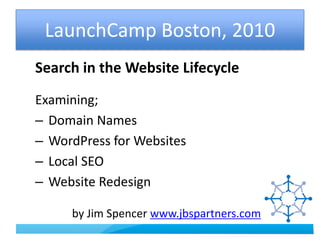 LaunchCamp Boston, 2010 Search in the Website Lifecycle Examining;  Domain Names  WordPress for Websites  Local SEO  Website Redesign              by Jim Spencer www.jbspartners.com 