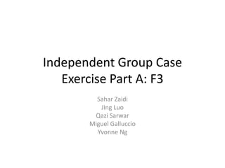 Independent Group Case
   Exercise Part A: F3
         Sahar Zaidi
          Jing Luo
        Qazi Sarwar
       Miguel Galluccio
         Yvonne Ng
 