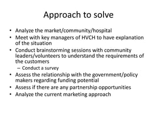 Approach to solve
• Analyze the market/community/hospital
• Meet with key managers of HVCH to have explanation
  of the situation
• Conduct brainstorming sessions with community
  leaders/volunteers to understand the requirements of
  the customers
   – Conduct a survey
• Assess the relationship with the government/policy
  makers regarding funding potential
• Assess if there are any partnership opportunities
• Analyze the current marketing approach
 