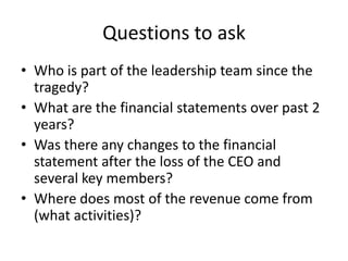 Questions to ask
• Who is part of the leadership team since the
  tragedy?
• What are the financial statements over past 2
  years?
• Was there any changes to the financial
  statement after the loss of the CEO and
  several key members?
• Where does most of the revenue come from
  (what activities)?
 