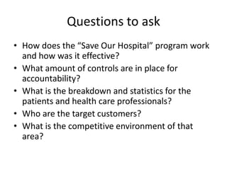 Questions to ask
• How does the “Save Our Hospital” program work
  and how was it effective?
• What amount of controls are in place for
  accountability?
• What is the breakdown and statistics for the
  patients and health care professionals?
• Who are the target customers?
• What is the competitive environment of that
  area?
 