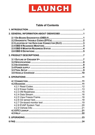 Table of Contents
1. INTRODUCTION ...........................................................................................1
2. GENERAL INFORMATION-ABOUT OBDII/EOBD ......................................1
2.1 ON-BOARD DIAGNOSTICS (OBD) II.....................................................1
2.2 DIAGNOSTIC TROUBLE CODES (DTCS)................................................2
2.3 LOCATION OF THE DATA LINK CONNECTOR (DLC) ................................3
2.4 OBD II READINESS MONITORS............................................................3
2.5 OBD II MONITOR READINESS STATUS .................................................4
2.6 OBD II DEFINITIONS ..........................................................................5
3. PRODUCT DESCRIPTIONS.........................................................................7
3.1 OUTLINE OF CREADER V+ ..................................................................7
3.2 SPECIFICATIONS ................................................................................8
3.3 ACCESSORIES ...................................................................................8
3.4 POWER SUPPLY .................................................................................8
3.5 TOOL SETUP .....................................................................................9
3.6 VEHICLE COVERAGE ........................................................................10
4. OPERATIONS .............................................................................................11
4.1 CONNECTION...................................................................................11
4.2 DIAGNOSE.......................................................................................11
4.2.1 Read Codes...........................................................................12
4.2.2 Erase Codes ..........................................................................13
4.2.3 I/M Readiness........................................................................15
4.2.4 Data Stream...........................................................................16
4.2.5 View Freeze Frame................................................................18
4.2.6 O2 sensor test........................................................................18
4.2.7 On-board monitor test............................................................19
4.2.8 EVAP System Test ................................................................20
4.2.9 Vehicle Info ............................................................................21
4.3 DTC LOOKUP..................................................................................21
4.5 HELP ..............................................................................................22
5. UPGRADING...............................................................................................23
6 FAQ ..............................................................................................................24
 