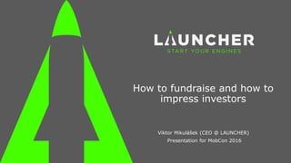 How to fundraise and how to
impress investors
Viktor Mikulášek (CEO @ LAUNCHER)
Presentation for MobCon 2016
 
