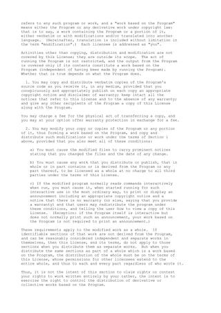refers to any such program or work, and a "work based on the Program"
means either the Program or any derivative work under copyright law:
that is to say, a work containing the Program or a portion of it,
either verbatim or with modifications and/or translated into another
language. (Hereinafter, translation is included without limitation in
the term "modification".) Each licensee is addressed as "you".
Activities other than copying, distribution and modification are not
covered by this License; they are outside its scope. The act of
running the Program is not restricted, and the output from the Program
is covered only if its contents constitute a work based on the
Program (independent of having been made by running the Program).
Whether that is true depends on what the Program does.
1. You may copy and distribute verbatim copies of the Program's
source code as you receive it, in any medium, provided that you
conspicuously and appropriately publish on each copy an appropriate
copyright notice and disclaimer of warranty; keep intact all the
notices that refer to this License and to the absence of any warranty;
and give any other recipients of the Program a copy of this License
along with the Program.
You may charge a fee for the physical act of transferring a copy, and
you may at your option offer warranty protection in exchange for a fee.
2. You may modify your copy or copies of the Program or any portion
of it, thus forming a work based on the Program, and copy and
distribute such modifications or work under the terms of Section 1
above, provided that you also meet all of these conditions:
a) You must cause the modified files to carry prominent notices
stating that you changed the files and the date of any change.
b) You must cause any work that you distribute or publish, that in
whole or in part contains or is derived from the Program or any
part thereof, to be licensed as a whole at no charge to all third
parties under the terms of this License.
c) If the modified program normally reads commands interactively
when run, you must cause it, when started running for such
interactive use in the most ordinary way, to print or display an
announcement including an appropriate copyright notice and a
notice that there is no warranty (or else, saying that you provide
a warranty) and that users may redistribute the program under
these conditions, and telling the user how to view a copy of this
License. (Exception: if the Program itself is interactive but
does not normally print such an announcement, your work based on
the Program is not required to print an announcement.)
These requirements apply to the modified work as a whole. If
identifiable sections of that work are not derived from the Program,
and can be reasonably considered independent and separate works in
themselves, then this License, and its terms, do not apply to those
sections when you distribute them as separate works. But when you
distribute the same sections as part of a whole which is a work based
on the Program, the distribution of the whole must be on the terms of
this License, whose permissions for other licensees extend to the
entire whole, and thus to each and every part regardless of who wrote it.
Thus, it is not the intent of this section to claim rights or contest
your rights to work written entirely by you; rather, the intent is to
exercise the right to control the distribution of derivative or
collective works based on the Program.
 