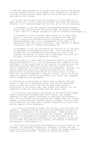 In addition, mere aggregation of another work not based on the Program
with the Program (or with a work based on the Program) on a volume of
a storage or distribution medium does not bring the other work under
the scope of this License.
3. You may copy and distribute the Program (or a work based on it,
under Section 2) in object code or executable form under the terms of
Sections 1 and 2 above provided that you also do one of the following:
a) Accompany it with the complete corresponding machine-readable
source code, which must be distributed under the terms of Sections
1 and 2 above on a medium customarily used for software interchange; or,
b) Accompany it with a written offer, valid for at least three
years, to give any third party, for a charge no more than your
cost of physically performing source distribution, a complete
machine-readable copy of the corresponding source code, to be
distributed under the terms of Sections 1 and 2 above on a medium
customarily used for software interchange; or,
c) Accompany it with the information you received as to the offer
to distribute corresponding source code. (This alternative is
allowed only for noncommercial distribution and only if you
received the program in object code or executable form with such
an offer, in accord with Subsection b above.)
The source code for a work means the preferred form of the work for
making modifications to it. For an executable work, complete source
code means all the source code for all modules it contains, plus any
associated interface definition files, plus the scripts used to
control compilation and installation of the executable. However, as a
special exception, the source code distributed need not include
anything that is normally distributed (in either source or binary
form) with the major components (compiler, kernel, and so on) of the
operating system on which the executable runs, unless that component
itself accompanies the executable.
If distribution of executable or object code is made by offering
access to copy from a designated place, then offering equivalent
access to copy the source code from the same place counts as
distribution of the source code, even though third parties are not
compelled to copy the source along with the object code.
4. You may not copy, modify, sublicense, or distribute the Program
except as expressly provided under this License. Any attempt
otherwise to copy, modify, sublicense or distribute the Program is
void, and will automatically terminate your rights under this License.
However, parties who have received copies, or rights, from you under
this License will not have their licenses terminated so long as such
parties remain in full compliance.
5. You are not required to accept this License, since you have not
signed it. However, nothing else grants you permission to modify or
distribute the Program or its derivative works. These actions are
prohibited by law if you do not accept this License. Therefore, by
modifying or distributing the Program (or any work based on the
Program), you indicate your acceptance of this License to do so, and
all its terms and conditions for copying, distributing or modifying
the Program or works based on it.
6. Each time you redistribute the Program (or any work based on the
Program), the recipient automatically receives a license from the
original licensor to copy, distribute or modify the Program subject to
these terms and conditions. You may not impose any further
 