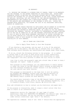 NO WARRANTY
11. BECAUSE THE PROGRAM IS LICENSED FREE OF CHARGE, THERE IS NO WARRANTY
FOR THE PROGRAM, TO THE EXTENT PERMITTED BY APPLICABLE LAW. EXCEPT WHEN
OTHERWISE STATED IN WRITING THE COPYRIGHT HOLDERS AND/OR OTHER PARTIES
PROVIDE THE PROGRAM "AS IS" WITHOUT WARRANTY OF ANY KIND, EITHER EXPRESSED
OR IMPLIED, INCLUDING, BUT NOT LIMITED TO, THE IMPLIED WARRANTIES OF
MERCHANTABILITY AND FITNESS FOR A PARTICULAR PURPOSE. THE ENTIRE RISK AS
TO THE QUALITY AND PERFORMANCE OF THE PROGRAM IS WITH YOU. SHOULD THE
PROGRAM PROVE DEFECTIVE, YOU ASSUME THE COST OF ALL NECESSARY SERVICING,
REPAIR OR CORRECTION.
12. IN NO EVENT UNLESS REQUIRED BY APPLICABLE LAW OR AGREED TO IN WRITING
WILL ANY COPYRIGHT HOLDER, OR ANY OTHER PARTY WHO MAY MODIFY AND/OR
REDISTRIBUTE THE PROGRAM AS PERMITTED ABOVE, BE LIABLE TO YOU FOR DAMAGES,
INCLUDING ANY GENERAL, SPECIAL, INCIDENTAL OR CONSEQUENTIAL DAMAGES ARISING
OUT OF THE USE OR INABILITY TO USE THE PROGRAM (INCLUDING BUT NOT LIMITED
TO LOSS OF DATA OR DATA BEING RENDERED INACCURATE OR LOSSES SUSTAINED BY
YOU OR THIRD PARTIES OR A FAILURE OF THE PROGRAM TO OPERATE WITH ANY OTHER
PROGRAMS), EVEN IF SUCH HOLDER OR OTHER PARTY HAS BEEN ADVISED OF THE
POSSIBILITY OF SUCH DAMAGES.
END OF TERMS AND CONDITIONS
How to Apply These Terms to Your New Programs
If you develop a new program, and you want it to be of the greatest
possible use to the public, the best way to achieve this is to make it
free software which everyone can redistribute and change under these terms.
To do so, attach the following notices to the program. It is safest
to attach them to the start of each source file to most effectively
convey the exclusion of warranty; and each file should have at least
the "copyright" line and a pointer to where the full notice is found.
<one line to give the program's name and a brief idea of what it does.>
Copyright (C) <year> <name of author>
This program is free software; you can redistribute it and/or modify
it under the terms of the GNU General Public License as published by
the Free Software Foundation; either version 2 of the License, or
(at your option) any later version.
This program is distributed in the hope that it will be useful,
but WITHOUT ANY WARRANTY; without even the implied warranty of
MERCHANTABILITY or FITNESS FOR A PARTICULAR PURPOSE. See the
GNU General Public License for more details.
You should have received a copy of the GNU General Public License along
with this program; if not, write to the Free Software Foundation, Inc.,
51 Franklin Street, Fifth Floor, Boston, MA 02110-1301 USA.
Also add information on how to contact you by electronic and paper mail.
If the program is interactive, make it output a short notice like this
when it starts in an interactive mode:
Gnomovision version 69, Copyright (C) year name of author
Gnomovision comes with ABSOLUTELY NO WARRANTY; for details type `show w'.
This is free software, and you are welcome to redistribute it
under certain conditions; type `show c' for details.
The hypothetical commands `show w' and `show c' should show the appropriate
 