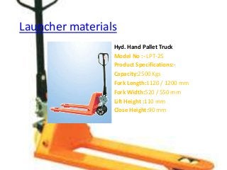 Launcher materials
Hyd. Hand Pallet Truck
Model No :- LPT-25
Product Specifications:-
Capacity:2500 Kgs
Fork Length:1120 / 1200 mm
Fork Width:520 / 550 mm
Lift Height :110 mm
Close Height:90 mm
 