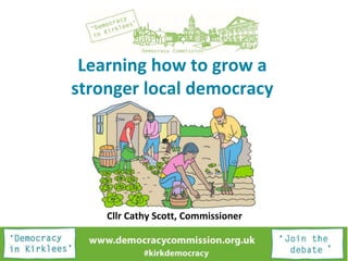 Learning how to grow a
stronger local democracy
Cllr Cathy Scott, Commissioner
 