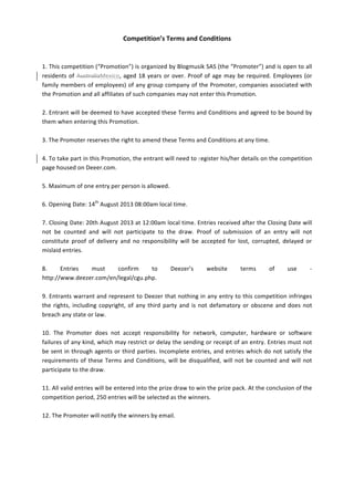 Competition’s	
  Terms	
  and	
  Conditions	
  
	
  
	
  
1.	
  This	
  competition	
  (“Promotion”)	
  is	
  organized	
  by	
  Blogmusik	
  SAS	
  (the	
  “Promoter”)	
  and	
  is	
  open	
  to	
  all	
  
residents	
  of	
  AustraliaMexico,	
  aged	
  18	
  years	
  or	
  over.	
  Proof	
  of	
  age	
  may	
  be	
  required.	
  Employees	
  (or	
  
family	
  members	
  of	
  employees)	
  of	
  any	
  group	
  company	
  of	
  the	
  Promoter,	
  companies	
  associated	
  with	
  
the	
  Promotion	
  and	
  all	
  affiliates	
  of	
  such	
  companies	
  may	
  not	
  enter	
  this	
  Promotion.	
  	
  
	
  
2.	
  Entrant	
  will	
  be	
  deemed	
  to	
  have	
  accepted	
  these	
  Terms	
  and	
  Conditions	
  and	
  agreed	
  to	
  be	
  bound	
  by	
  
them	
  when	
  entering	
  this	
  Promotion.	
  	
  
	
  
3.	
  The	
  Promoter	
  reserves	
  the	
  right	
  to	
  amend	
  these	
  Terms	
  and	
  Conditions	
  at	
  any	
  time.	
  	
  
	
  
4.	
  To	
  take	
  part	
  in	
  this	
  Promotion,	
  the	
  entrant	
  will	
  need	
  to	
  register	
  his/her	
  details	
  on	
  the	
  competition	
  
page	
  housed	
  on	
  Deeer.com.	
  
	
  
5.	
  Maximum	
  of	
  one	
  entry	
  per	
  person	
  is	
  allowed.	
  	
  
	
  
6.	
  Opening	
  Date:	
  14th
	
  August	
  2013	
  08:00am	
  local	
  time.	
  
	
  
7.	
  Closing	
  Date:	
  20th	
  August	
  2013	
  at	
  12:00am	
  local	
  time.	
  Entries	
  received	
  after	
  the	
  Closing	
  Date	
  will	
  
not	
   be	
   counted	
   and	
   will	
   not	
   participate	
   to	
   the	
   draw.	
   Proof	
   of	
   submission	
   of	
   an	
   entry	
   will	
   not	
  
constitute	
   proof	
   of	
   delivery	
   and	
   no	
   responsibility	
   will	
   be	
   accepted	
   for	
   lost,	
   corrupted,	
   delayed	
   or	
  
mislaid	
  entries.	
  
	
  
8.	
   Entries	
   must	
   confirm	
   to	
   Deezer’s	
   website	
   terms	
   of	
   use	
   -­‐	
  
http://www.deezer.com/en/legal/cgu.php.	
  	
  
	
  
9.	
  Entrants	
  warrant	
  and	
  represent	
  to	
  Deezer	
  that	
  nothing	
  in	
  any	
  entry	
  to	
  this	
  competition	
  infringes	
  
the	
  rights,	
  including	
  copyright,	
  of	
  any	
  third	
  party	
  and	
  is	
  not	
  defamatory	
  or	
  obscene	
  and	
  does	
  not	
  
breach	
  any	
  state	
  or	
  law.	
  
	
  
10.	
   The	
   Promoter	
   does	
   not	
   accept	
   responsibility	
   for	
   network,	
   computer,	
   hardware	
   or	
   software	
  
failures	
  of	
  any	
  kind,	
  which	
  may	
  restrict	
  or	
  delay	
  the	
  sending	
  or	
  receipt	
  of	
  an	
  entry.	
  Entries	
  must	
  not	
  
be	
  sent	
  in	
  through	
  agents	
  or	
  third	
  parties.	
  Incomplete	
  entries,	
  and	
  entries	
  which	
  do	
  not	
  satisfy	
  the	
  
requirements	
  of	
  these	
  Terms	
  and	
  Conditions,	
  will	
  be	
  disqualified,	
  will	
  not	
  be	
  counted	
  and	
  will	
  not	
  
participate	
  to	
  the	
  draw.	
  
	
  
11.	
  All	
  valid	
  entries	
  will	
  be	
  entered	
  into	
  the	
  prize	
  draw	
  to	
  win	
  the	
  prize	
  pack.	
  At	
  the	
  conclusion	
  of	
  the	
  
competition	
  period,	
  250	
  entries	
  will	
  be	
  selected	
  as	
  the	
  winners.	
  	
  
	
  
12.	
  The	
  Promoter	
  will	
  notify	
  the	
  winners	
  by	
  email.	
  	
  
	
  
	
  
	
  
	
  
 