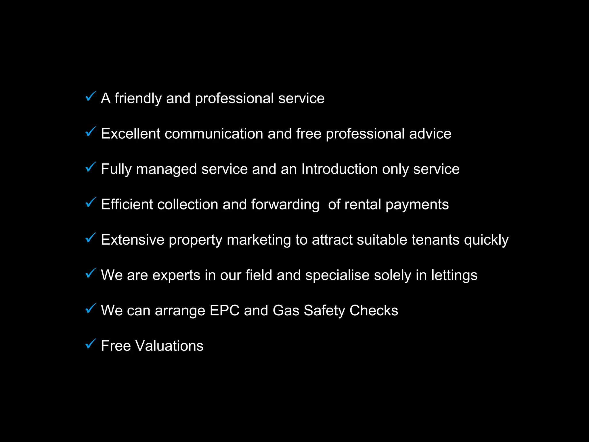  A friendly and professional service

 Excellent communication and free professional advice

 Fully managed service and an Introduction only service

 Efficient collection and forwarding of rental payments

 Extensive property marketing to attract suitable tenants quickly

 We are experts in our field and specialise solely in lettings

 We can arrange EPC and Gas Safety Checks

 Free Valuations
 