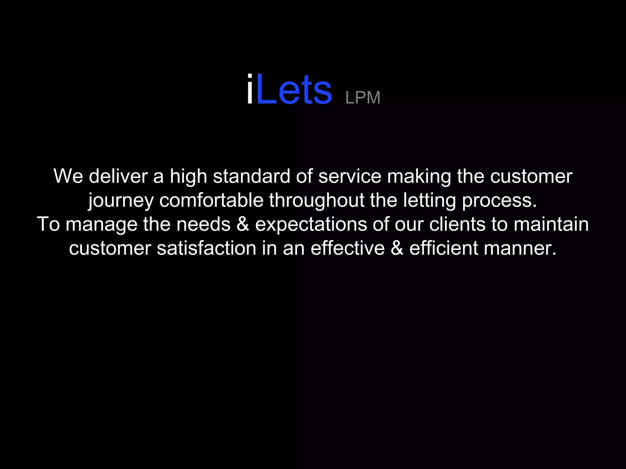 iLets LPM
 We deliver a high standard of service making the customer
     journey comfortable throughout the letting process.
To manage the needs & expectations of our clients to maintain
   customer satisfaction in an effective & efficient manner.
 
