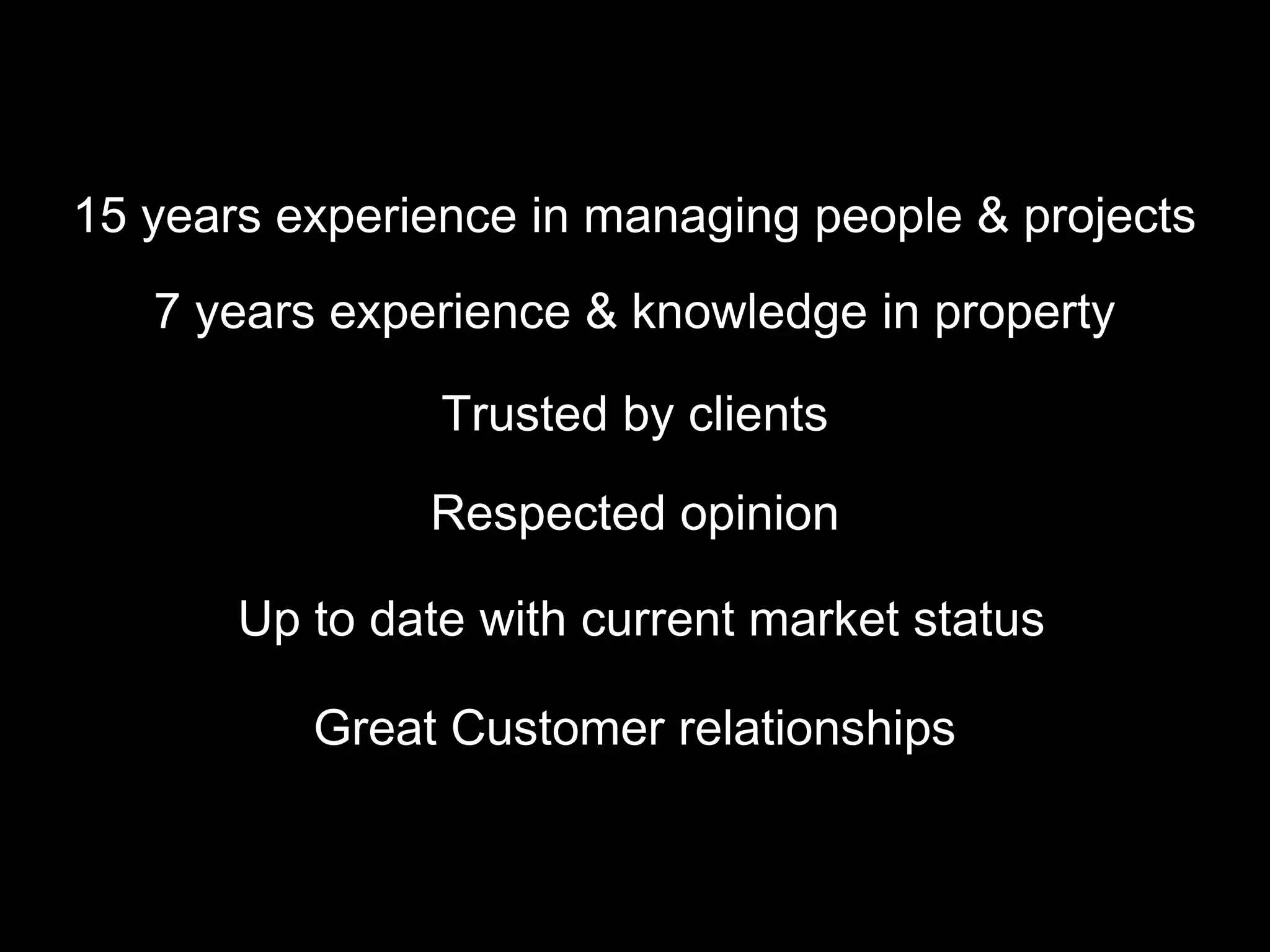 15 years experience in managing people & projects
   7 years experience & knowledge in property

                Trusted by clients

               Respected opinion

       Up to date with current market status

          Great Customer relationships
 
