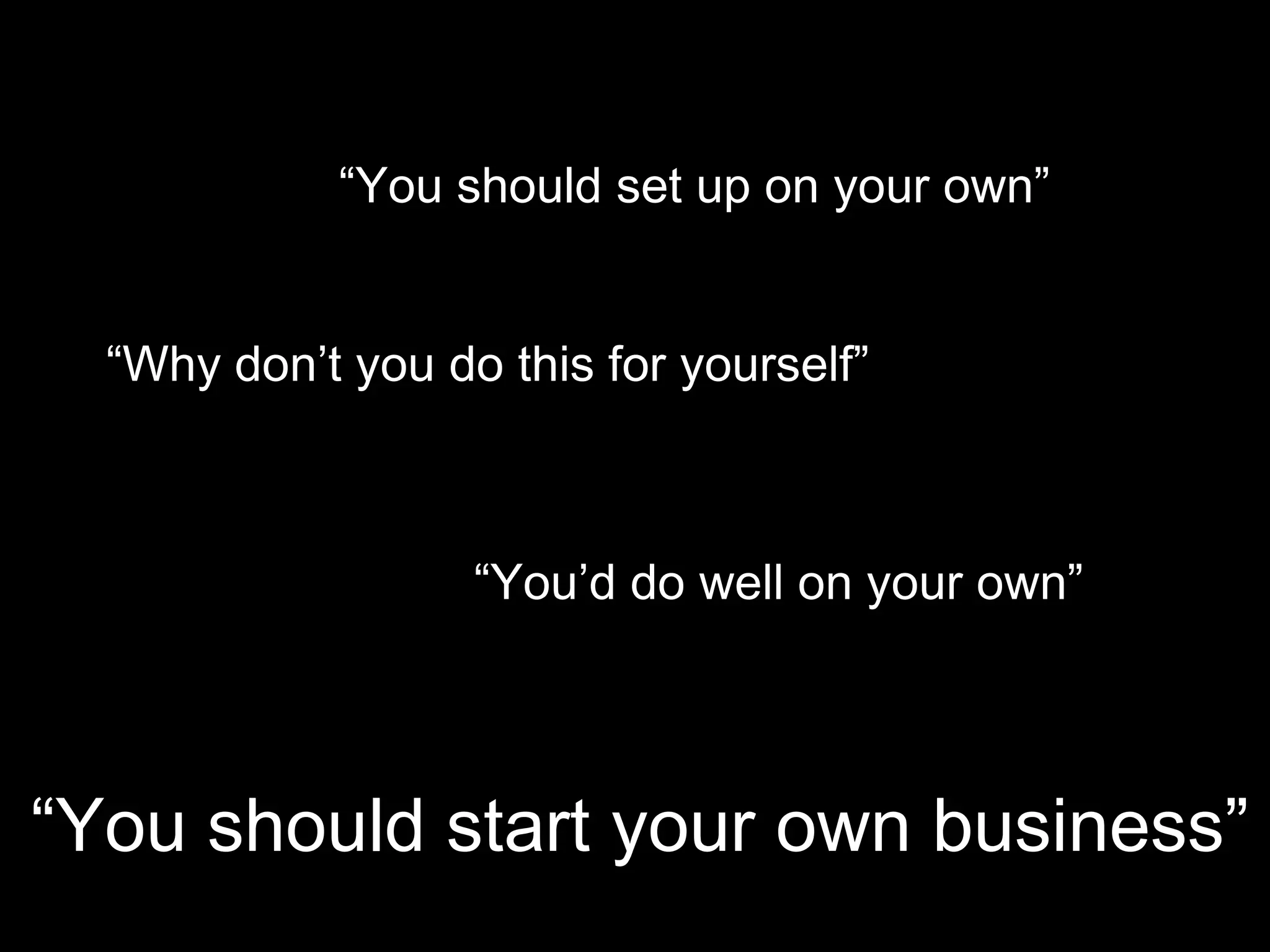 “You should set up on your own”


  “Why don’t you do this for yourself”

                          Y


                   “You’d do well on your own”




“You should start your own business”
 
